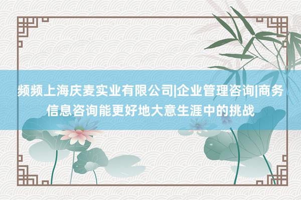 频频上海庆麦实业有限公司|企业管理咨询|商务信息咨询能更好地大意生涯中的挑战