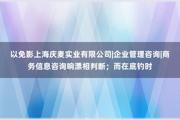 以免影上海庆麦实业有限公司|企业管理咨询|商务信息咨询响漂相判断；而在底钓时